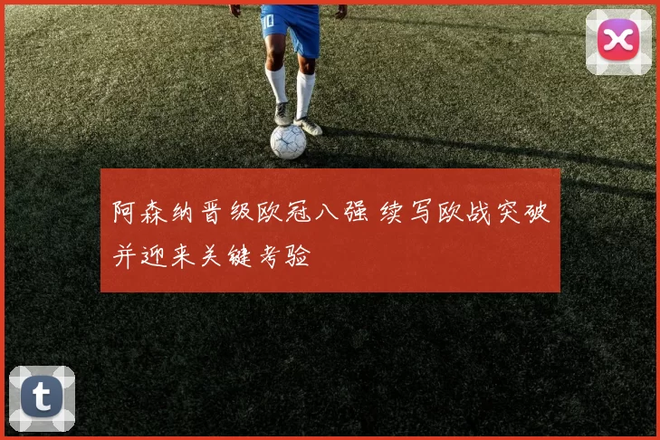 阿森纳晋级欧冠八强 续写欧战突破并迎来关键考验