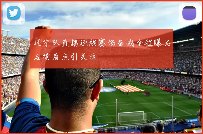 辽宁队直播连线赛场备战全程曝光后续看点引关注