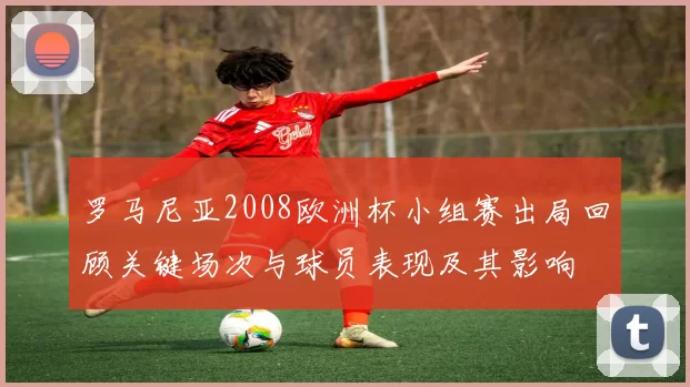 罗马尼亚2008欧洲杯小组赛出局回顾关键场次与球员表现及其影响