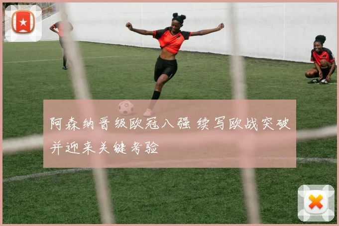 阿森纳晋级欧冠八强 续写欧战突破并迎来关键考验