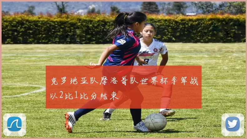 克罗地亚队摩洛哥队世界杯季军战以2比1比分结束