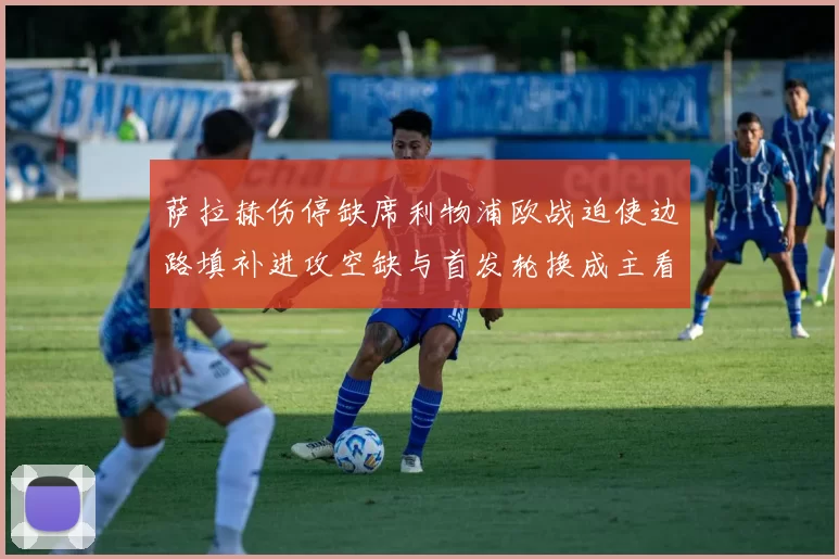 萨拉赫伤停缺席利物浦欧战迫使边路填补进攻空缺与首发轮换成主看点