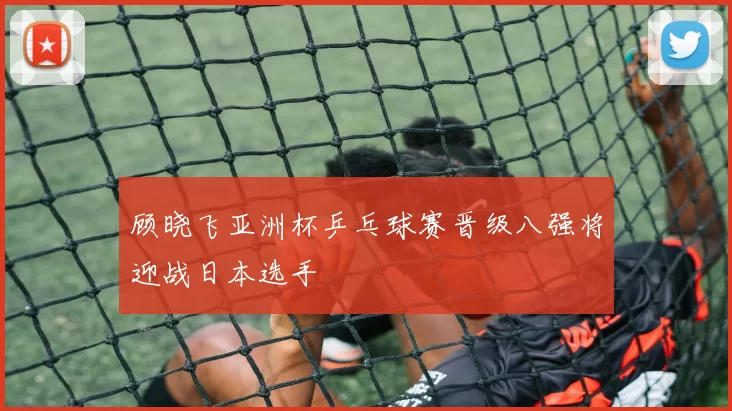 顾晓飞亚洲杯乒乓球赛晋级八强将迎战日本选手