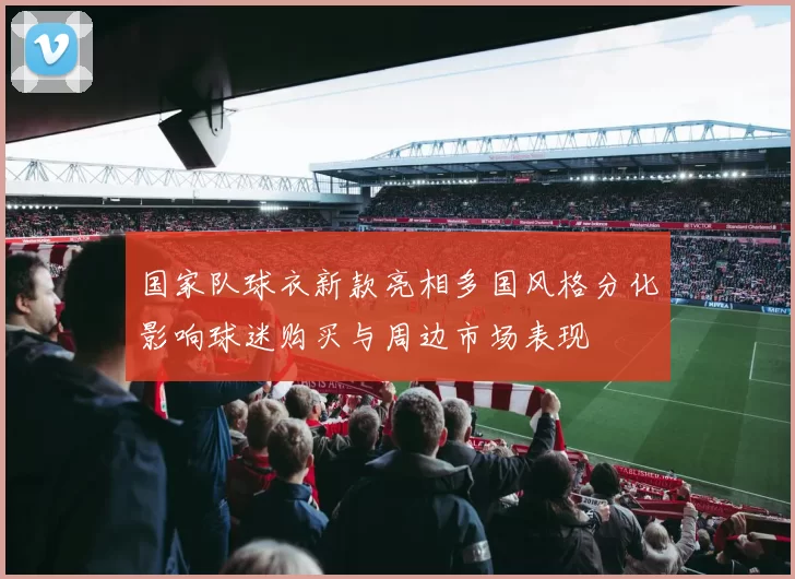 国家队球衣新款亮相多国风格分化影响球迷购买与周边市场表现