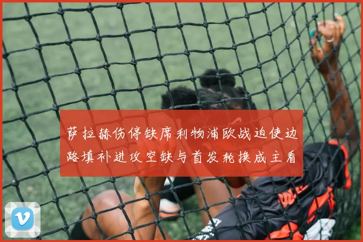 萨拉赫伤停缺席利物浦欧战迫使边路填补进攻空缺与首发轮换成主看点