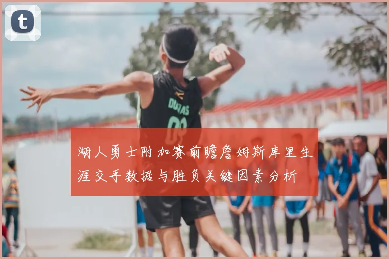 湖人勇士附加赛前瞻詹姆斯库里生涯交手数据与胜负关键因素分析