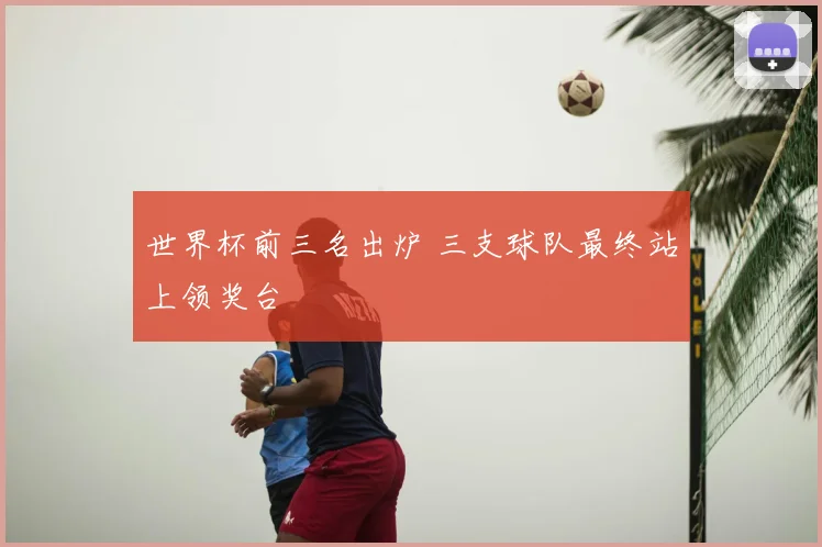 世界杯前三名出炉 三支球队最终站上领奖台