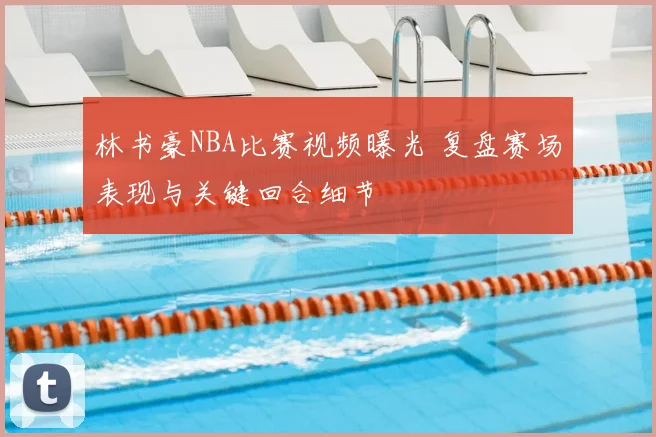 林书豪NBA比赛视频曝光 复盘赛场表现与关键回合细节