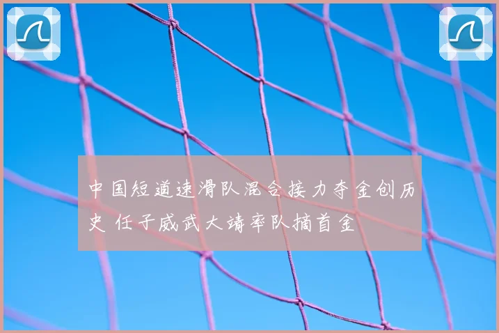 中国短道速滑队混合接力夺金创历史 任子威武大靖率队摘首金