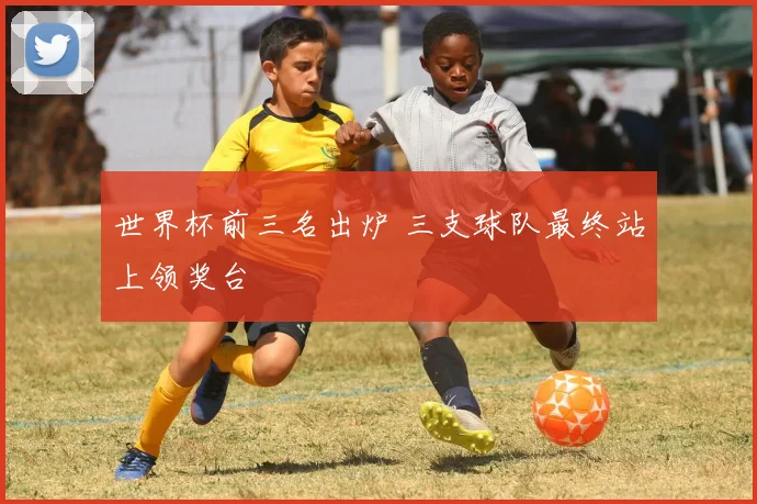 世界杯前三名出炉 三支球队最终站上领奖台