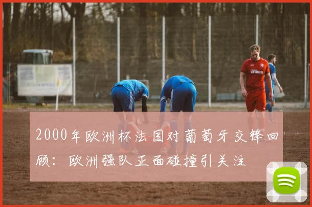 2000年欧洲杯法国对葡萄牙交锋回顾:欧洲强队正面碰撞引关注