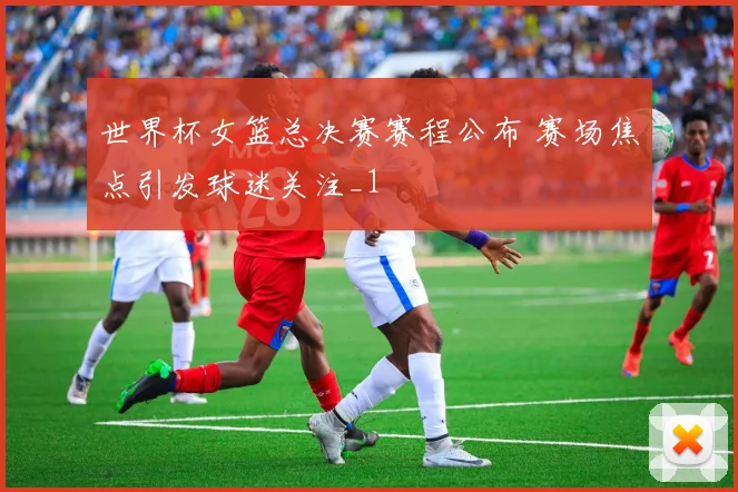 世界杯女篮总决赛赛程公布 赛场焦点引发球迷关注_1
